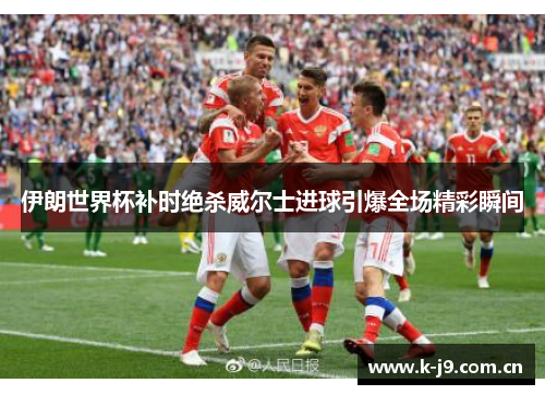 伊朗世界杯补时绝杀威尔士进球引爆全场精彩瞬间 伊朗世界杯补时绝杀威尔士进球引爆全场精彩瞬间